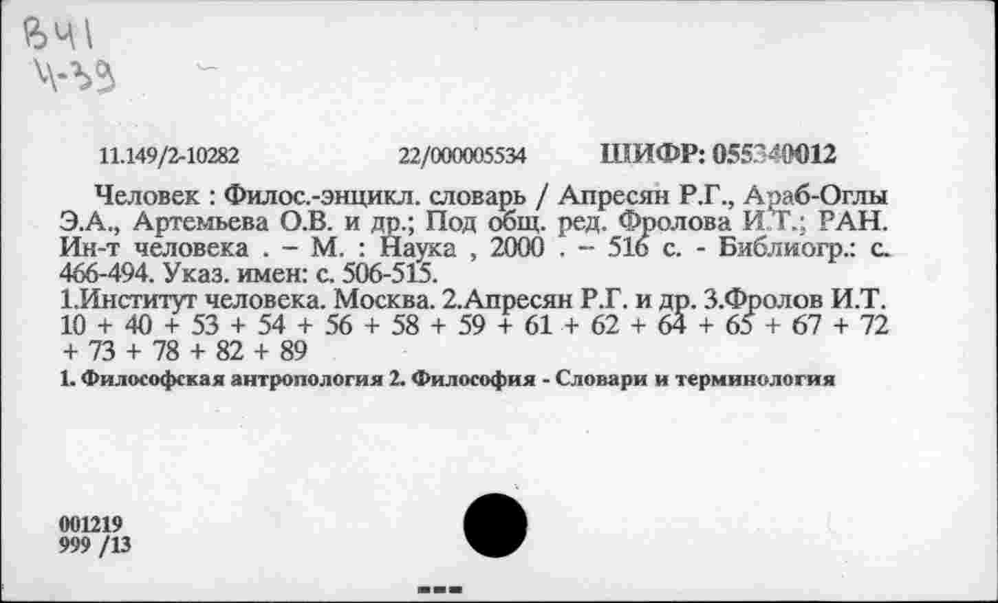 ﻿й>щ
Ч-ЪЗ
11.149/2-10282	22/000005534 ШИФР: 055340012
Человек : Филос.-энцикл. словарь / Апресян Р.Г., Араб-Оглы Э.А., Артемьева О.В. и др.; Под общ. ред. Фролова ИХ; РАН. Ин-т человека . - М. : Наука , 2000 , - 516 с. - Библиогр.: с. 466-494. Указ, имен: с. 506-515.
1. Институт человека. Москва. 2.Апресян Р.Г. и др. З.Фролов И.Т. 10 + 40 + 53 + 54 + 56 + 58 + 59 + 61 + 62 + 64 + 65 + 67 + 72 + 73 + 78 + 82 + 89
1. Философская антропология 2. Философия - Словари и терминология
001219
999 /13